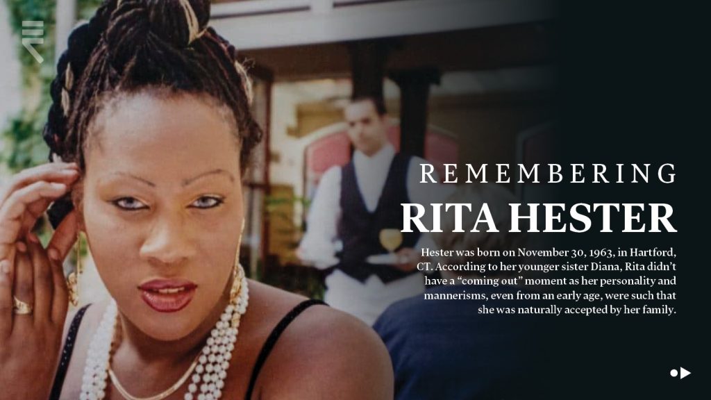 Remembering Rita Hester. Hester was born on November 30 1963, in Hartford, CT. According to her younger sister Diana, Rita didn't have a "coming out" moment as her personality and mannerisms, even from an early age, were such that she was naturally accepted by her family.